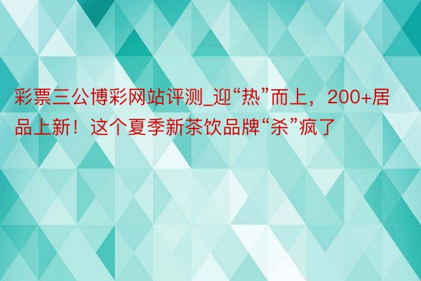 彩票三公博彩网站评测_迎“热”而上，200+居品上新！这个夏季新茶饮品牌“杀”疯了