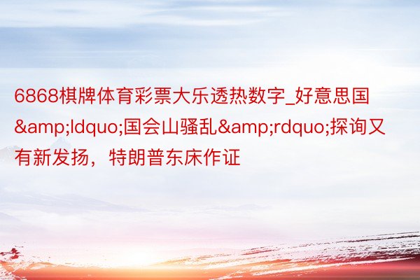 6868棋牌体育彩票大乐透热数字_好意思国&ldquo;国会山骚乱&rdquo;探询又有新发扬，特朗普东床作证
