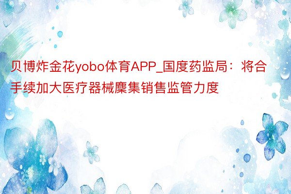 贝博炸金花yobo体育APP_国度药监局：将合手续加大医疗器械麇集销售监管力度