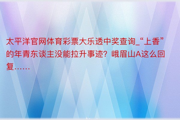 太平洋官网体育彩票大乐透中奖查询_“上香”的年青东谈主没能拉升事迹？峨眉山A这么回复……