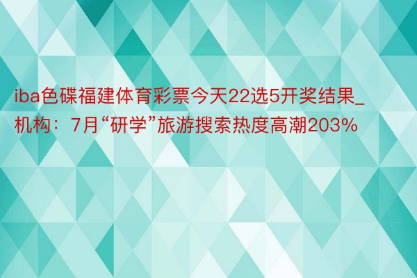 iba色碟福建体育彩票今天22选5开奖结果_机构：7月“研学”旅游搜索热度高潮203%
