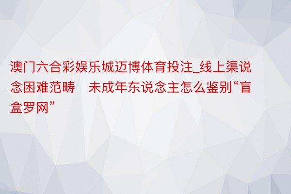 澳门六合彩娱乐城迈博体育投注_线上渠说念困难范畴   未成年东说念主怎么鉴别“盲盒罗网”