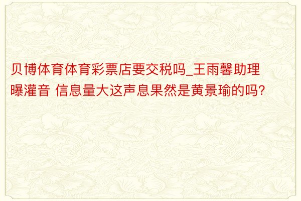 贝博体育体育彩票店要交税吗_王雨馨助理曝灌音 信息量大这声息果然是黄景瑜的吗？