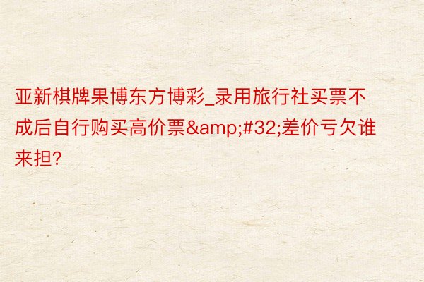 亚新棋牌果博东方博彩_录用旅行社买票不成后自行购买高价票&#32;差价亏欠谁来担？