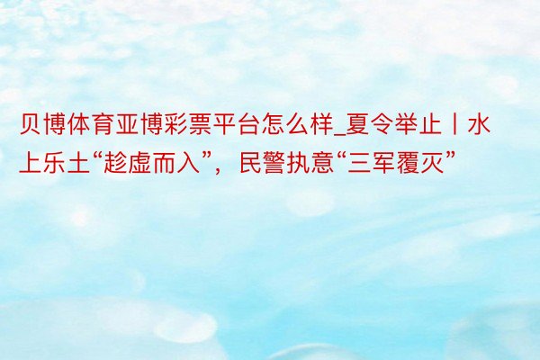 贝博体育亚博彩票平台怎么样_夏令举止丨水上乐土“趁虚而入”，民警执意“三军覆灭”