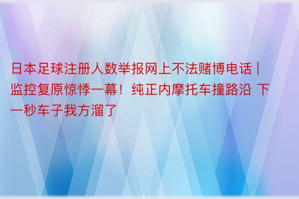 日本足球注册人数举报网上不法赌博电话 | 监控复原惊悸一幕！纯正内摩托车撞路沿 下一秒车子我方溜了