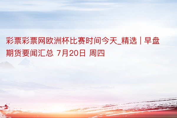 彩票彩票网欧洲杯比赛时间今天_精选 | 早盘期货要闻汇总 7月20日 周四