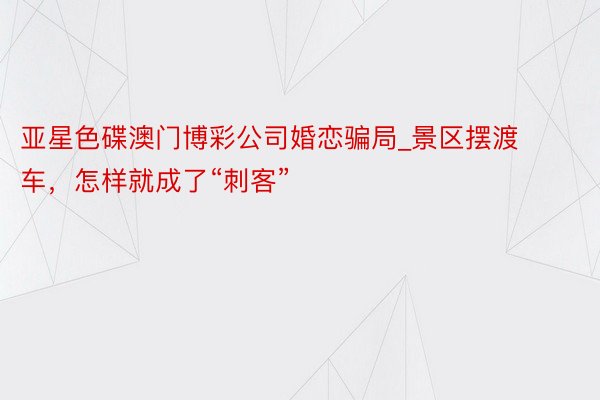 亚星色碟澳门博彩公司婚恋骗局_景区摆渡车，怎样就成了“刺客”