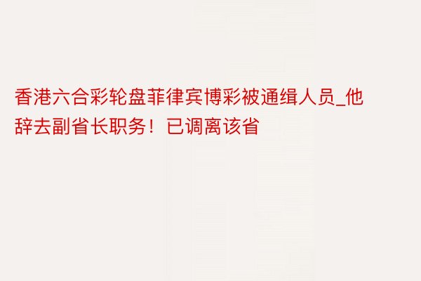 香港六合彩轮盘菲律宾博彩被通缉人员_他辞去副省长职务！已调离该省