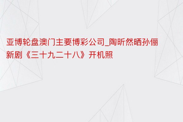 亚博轮盘澳门主要博彩公司_陶昕然晒孙俪新剧《三十九二十八》开机照