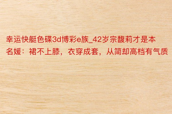 幸运快艇色碟3d博彩e族_42岁宗馥莉才是本名媛：裙不上膝，衣穿成套，从简却高档有气质