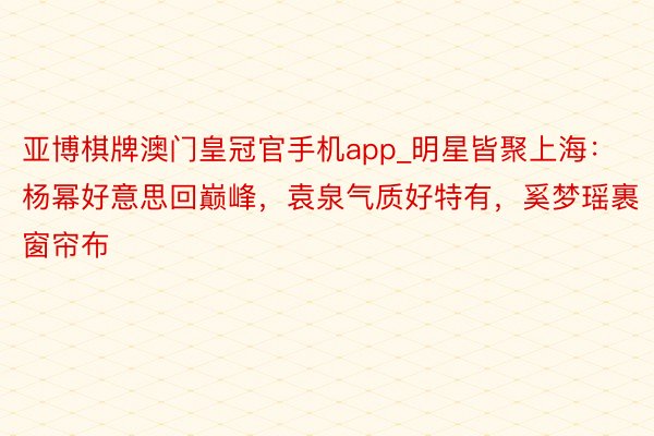 亚博棋牌澳门皇冠官手机app_明星皆聚上海：杨幂好意思回巅峰，袁泉气质好特有，奚梦瑶裹窗帘布