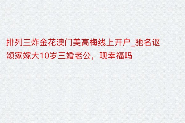 排列三炸金花澳门美高梅线上开户_驰名讴颂家嫁大10岁三婚老公，现幸福吗