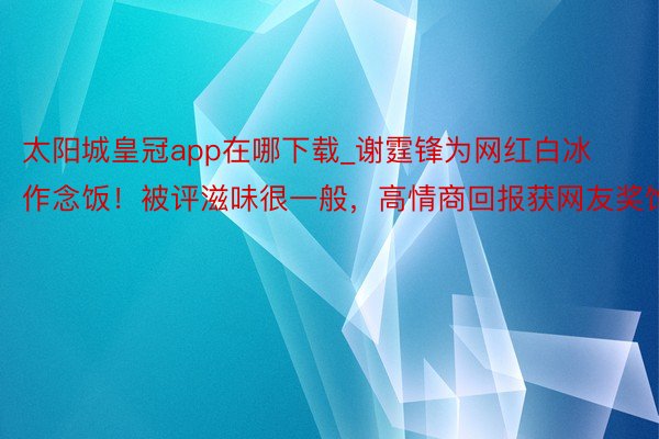 太阳城皇冠app在哪下载_谢霆锋为网红白冰作念饭！被评滋味很一般，高情商回报获网友奖饰