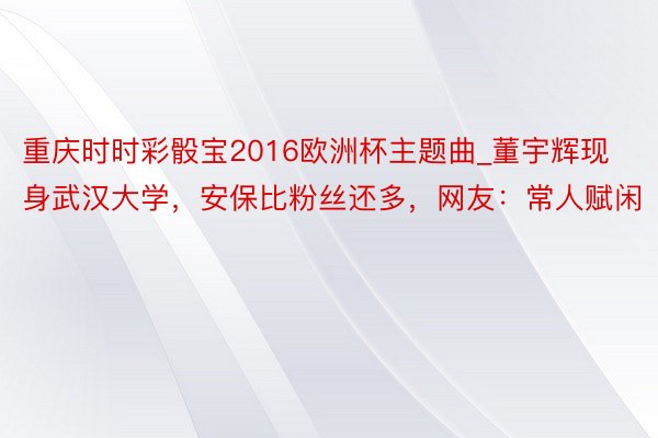 重庆时时彩骰宝2016欧洲杯主题曲_董宇辉现身武汉大学，安保比粉丝还多，网友：常人赋闲