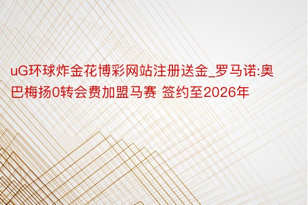 uG环球炸金花博彩网站注册送金_罗马诺:奥巴梅扬0转会费加盟马赛 签约至2026年