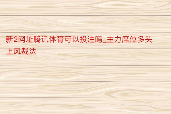 新2网址腾讯体育可以投注吗_主力席位多头上风裁汰