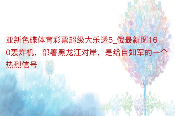 亚新色碟体育彩票超级大乐透5_俄最新图160轰炸机，部署黑龙江对岸，是给自如军的一个热烈信号