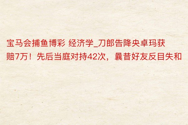 宝马会捕鱼博彩 经济学_刀郎告降央卓玛获赔7万！先后当庭对持42次，曩昔好友反目失和