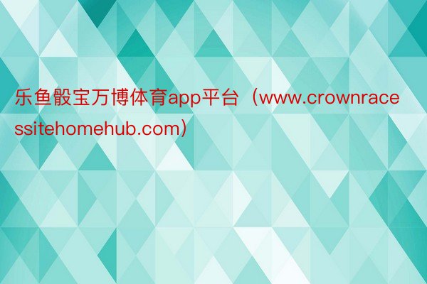 乐鱼骰宝万博体育app平台（www.crownracessitehomehub.com）