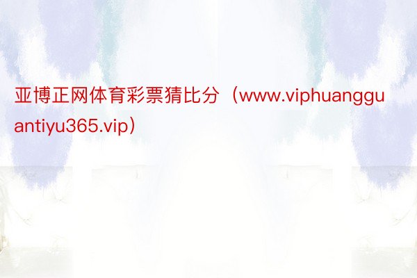 亚博正网体育彩票猜比分（www.viphuangguantiyu365.vip）