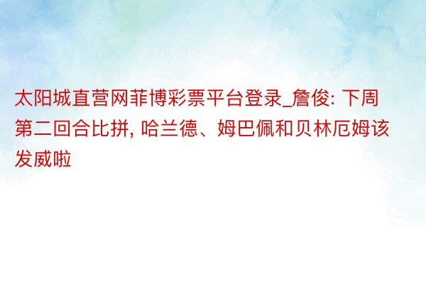 太阳城直营网菲博彩票平台登录_詹俊: 下周第二回合比拼, 哈兰德、姆巴佩和贝林厄姆该发威啦