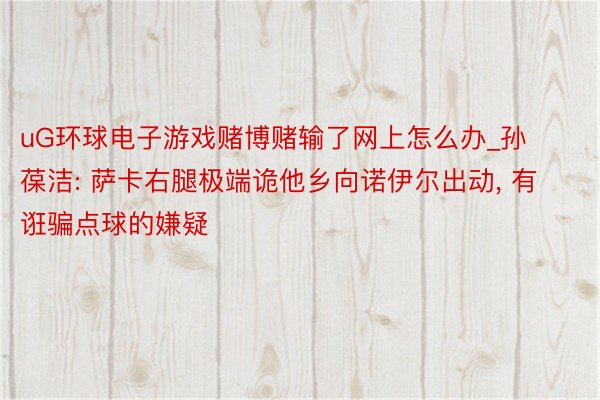 uG环球电子游戏赌博赌输了网上怎么办_孙葆洁: 萨卡右腿极端诡他乡向诺伊尔出动, 有诳骗点球的嫌疑
