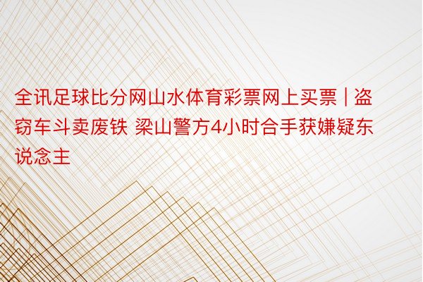 全讯足球比分网山水体育彩票网上买票 | 盗窃车斗卖废铁 梁山警方4小时合手获嫌疑东说念主