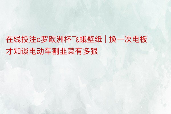 在线投注c罗欧洲杯飞蛾壁纸 | 换一次电板才知谈电动车割韭菜有多狠