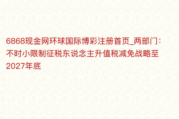 6868现金网环球国际博彩注册首页_两部门：不时小限制征税东说念主升值税减免战略至2027年底