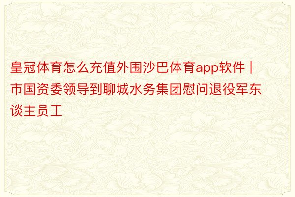 皇冠体育怎么充值外围沙巴体育app软件 | 市国资委领导到聊城水务集团慰问退役军东谈主员工