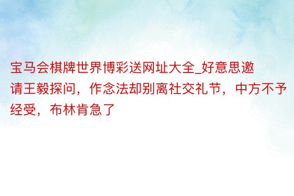 宝马会棋牌世界博彩送网址大全_好意思邀请王毅探问，作念法却别离社交礼节，中方不予经受，布林肯急了