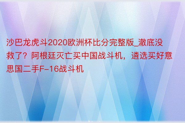 沙巴龙虎斗2020欧洲杯比分完整版_澈底没救了？阿根廷灭亡买中国战斗机，遴选买好意思国二手F-16战斗机