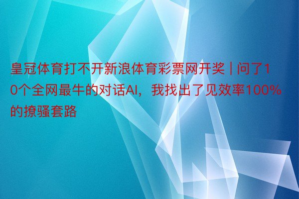 皇冠体育打不开新浪体育彩票网开奖 | 问了10个全网最牛的对话AI，我找出了见效率100%的撩骚套路