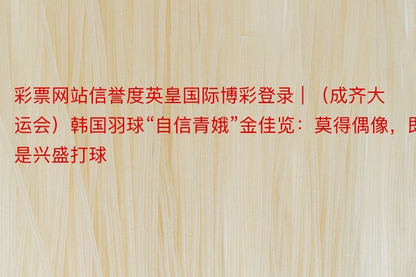 彩票网站信誉度英皇国际博彩登录 | （成齐大运会）韩国羽球“自信青娥”金佳览：莫得偶像，即是兴盛打球