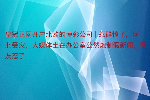 皇冠正网开户北欧的博彩公司 | 惹群愤了，河北受灾，大媒体坐在办公室公然炮制假新闻，网友怒了