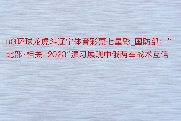 uG环球龙虎斗辽宁体育彩票七星彩_国防部：“北部·相关-2023”演习展现中俄两军战术互信