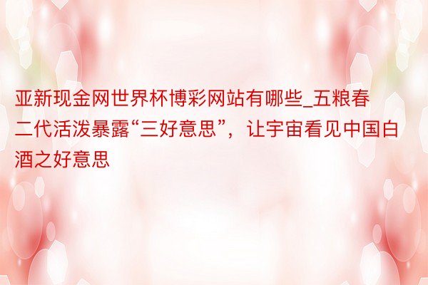 亚新现金网世界杯博彩网站有哪些_五粮春二代活泼暴露“三好意思”，让宇宙看见中国白酒之好意思