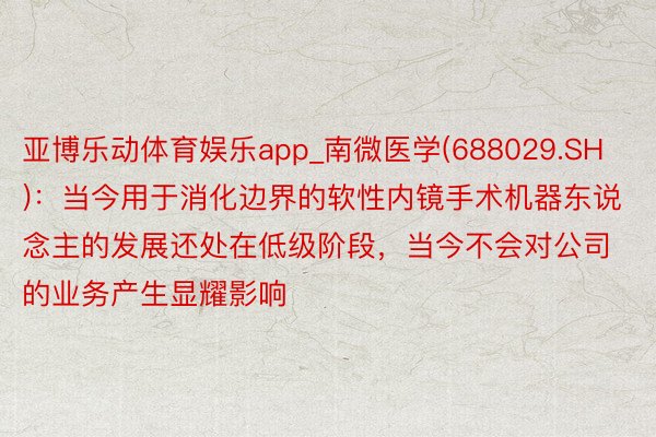 亚博乐动体育娱乐app_南微医学(688029.SH)：当今用于消化边界的软性内镜手术机器东说念主的发展还处在低级阶段，当今不会对公司的业务产生显耀影响