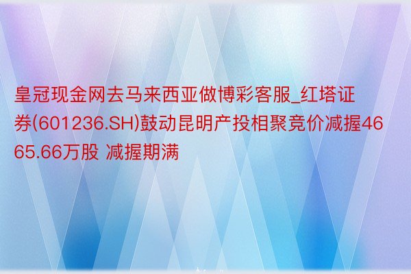 皇冠现金网去马来西亚做博彩客服_红塔证券(601236.SH)鼓动昆明产投相聚竞价减握4665.66万股 减握期满