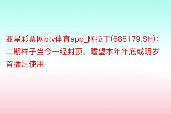 亚星彩票网btv体育app_阿拉丁(688179.SH)：二期样子当今一经封顶，瞻望本年年底或明岁首插足使用