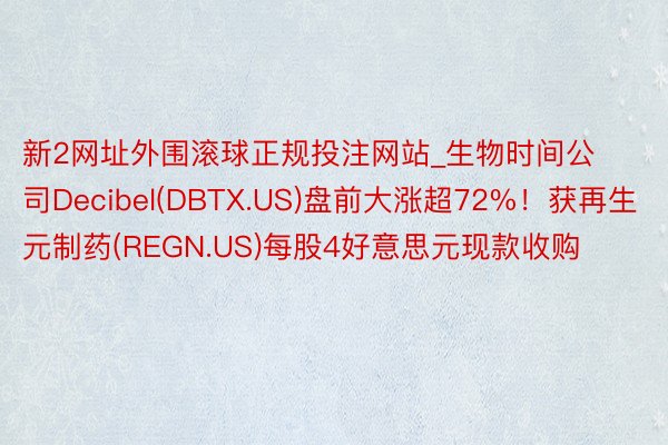 新2网址外围滚球正规投注网站_生物时间公司Decibel(DBTX.US)盘前大涨超72%！获再生元制药(REGN.US)每股4好意思元现款收购