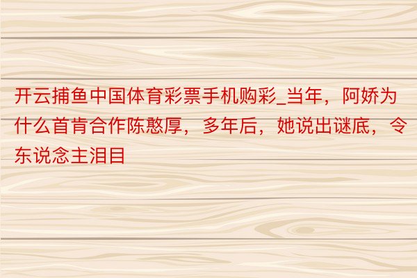 开云捕鱼中国体育彩票手机购彩_当年，阿娇为什么首肯合作陈憨厚，多年后，她说出谜底，令东说念主泪目