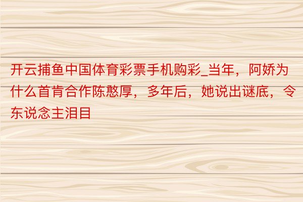 开云捕鱼中国体育彩票手机购彩_当年，阿娇为什么首肯合作陈憨厚，多年后，她说出谜底，令东说念主泪目