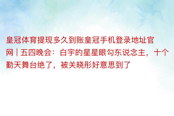 皇冠体育提现多久到账皇冠手机登录地址官网 | 五四晚会：白宇的星星眼勾东说念主，十个勤天舞台绝了，被关晓彤好意思到了