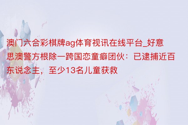 澳门六合彩棋牌ag体育视讯在线平台_好意思澳警方根除一跨国恋童癖团伙：已逮捕近百东说念主，至少13名儿童获救