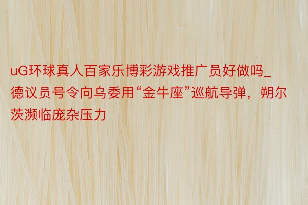 uG环球真人百家乐博彩游戏推广员好做吗_德议员号令向乌委用“金牛座”巡航导弹，朔尔茨濒临庞杂压力