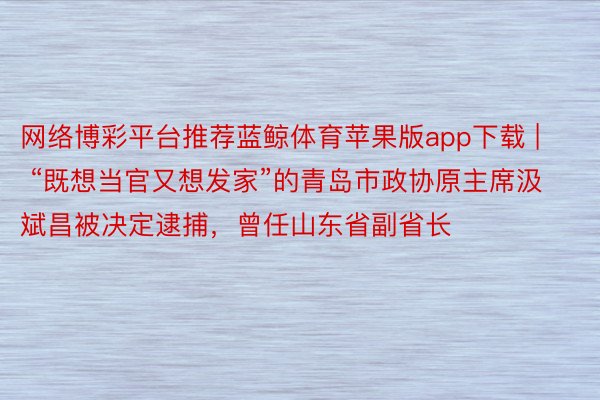 网络博彩平台推荐蓝鲸体育苹果版app下载 | “既想当官又想发家”的青岛市政协原主席汲斌昌被决定逮捕，曾任山东省副省长