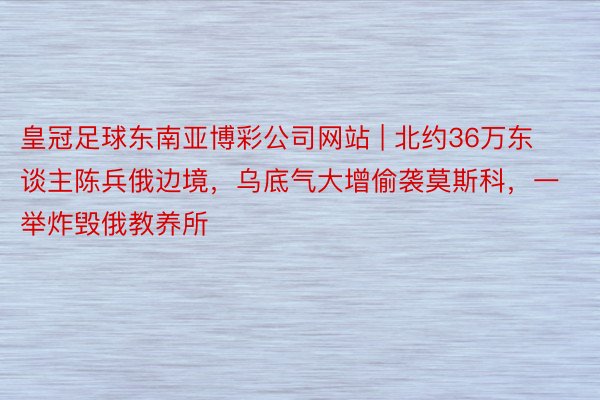 皇冠足球东南亚博彩公司网站 | 北约36万东谈主陈兵俄边境，乌底气大增偷袭莫斯科，一举炸毁俄教养所