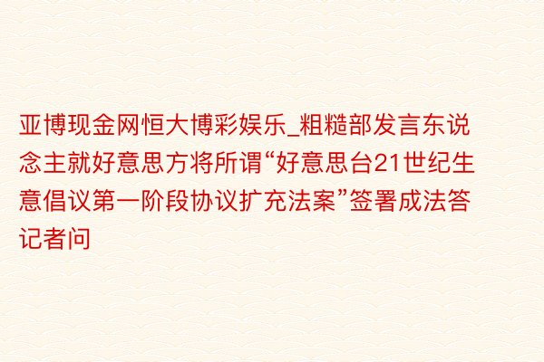 亚博现金网恒大博彩娱乐_粗糙部发言东说念主就好意思方将所谓“好意思台21世纪生意倡议第一阶段协议扩充法案”签署成法答记者问